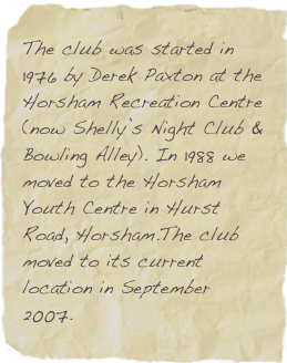 The club was started in 1976 by Derek Paxton at the Horsham Recreation Centre 
(now Shelly’s Night Club & Bowling Alley). In 1988 we moved to the Horsham Youth Centre in Hurst Road, Horsham.The club moved to its current location in September 2007.